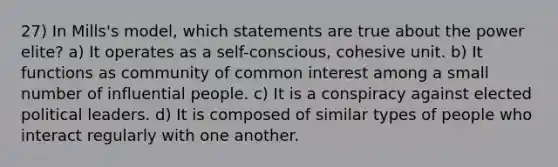 27) In Mills's model, which statements are true about the power elite? a) It operates as a self-conscious, cohesive unit. b) It functions as community of common interest among a small number of influential people. c) It is a conspiracy against elected political leaders. d) It is composed of similar types of people who interact regularly with one another.