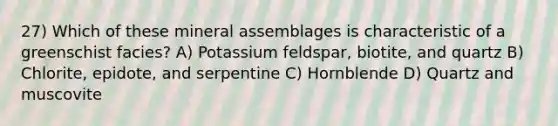 27) Which of these mineral assemblages is characteristic of a greenschist facies? A) Potassium feldspar, biotite, and quartz B) Chlorite, epidote, and serpentine C) Hornblende D) Quartz and muscovite