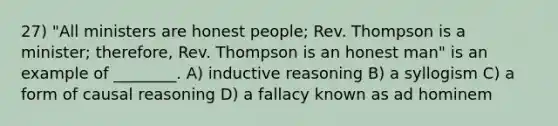 27) "All ministers are honest people; Rev. Thompson is a minister; therefore, Rev. Thompson is an honest man" is an example of ________. A) inductive reasoning B) a syllogism C) a form of causal reasoning D) a fallacy known as ad hominem