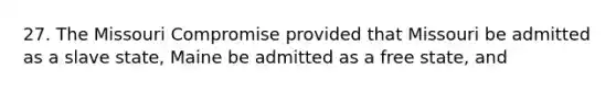 27. The Missouri Compromise provided that Missouri be admitted as a slave state, Maine be admitted as a free state, and