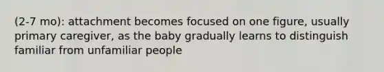 (2-7 mo): attachment becomes focused on one figure, usually primary caregiver, as the baby gradually learns to distinguish familiar from unfamiliar people