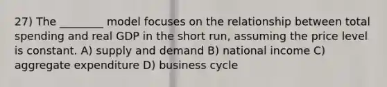 27) The ________ model focuses on the relationship between total spending and real GDP in the short run, assuming the price level is constant. A) supply and demand B) national income C) aggregate expenditure D) business cycle