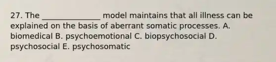 27. The _______________ model maintains that all illness can be explained on the basis of aberrant somatic processes. A. biomedical B. psychoemotional C. biopsychosocial D. psychosocial E. psychosomatic