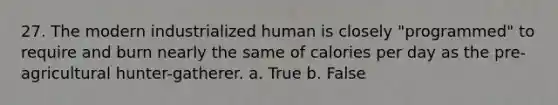 27. The modern industrialized human is closely "programmed" to require and burn nearly the same of calories per day as the pre-agricultural hunter-gatherer. a. True b. False