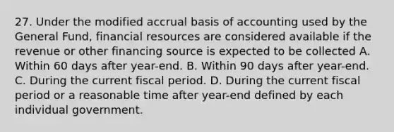 27. Under the modified accrual basis of accounting used by the General Fund, financial resources are considered available if the revenue or other financing source is expected to be collected A. Within 60 days after year-end. B. Within 90 days after year-end. C. During the current fiscal period. D. During the current fiscal period or a reasonable time after year-end defined by each individual government.