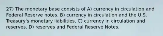 27) The monetary base consists of A) currency in circulation and Federal Reserve notes. B) currency in circulation and the U.S. Treasury's monetary liabilities. C) currency in circulation and reserves. D) reserves and Federal Reserve Notes.