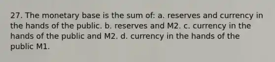 27. The monetary base is the sum of: a. reserves and currency in the hands of the public. b. reserves and M2. c. currency in the hands of the public and M2. d. currency in the hands of the public M1.