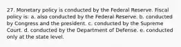 27. Monetary policy is conducted by the Federal Reserve. Fiscal policy is: a. also conducted by the Federal Reserve. b. conducted by Congress and the president. c. conducted by the Supreme Court. d. conducted by the Department of Defense. e. conducted only at the state level.