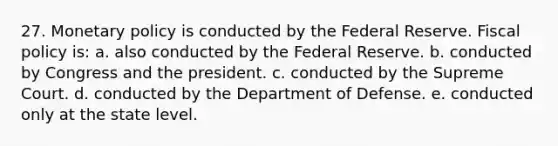 27. Monetary policy is conducted by the Federal Reserve. Fiscal policy is: a. also conducted by the Federal Reserve. b. conducted by Congress and the president. c. conducted by the Supreme Court. d. conducted by the Department of Defense. e. conducted only at the state level.