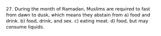 27. During the month of Ramadan, Muslims are required to fast from dawn to dusk, which means they abstain from a) food and drink. b) food, drink, and sex. c) eating meat. d) food, but may consume liquids.