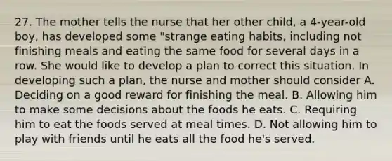 27. The mother tells the nurse that her other child, a 4-year-old boy, has developed some "strange eating habits, including not finishing meals and eating the same food for several days in a row. She would like to develop a plan to correct this situation. In developing such a plan, the nurse and mother should consider A. Deciding on a good reward for finishing the meal. B. Allowing him to make some decisions about the foods he eats. C. Requiring him to eat the foods served at meal times. D. Not allowing him to play with friends until he eats all the food he's served.