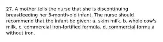 27. A mother tells the nurse that she is discontinuing breastfeeding her 5-month-old infant. The nurse should recommend that the infant be given: a. skim milk. b. whole cow's milk. c. commercial iron-fortified formula. d. commercial formula without iron.