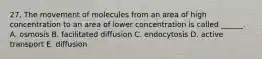 27. The movement of molecules from an area of high concentration to an area of lower concentration is called ______. A. osmosis B. facilitated diffusion C. endocytosis D. active transport E. diffusion