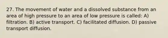 27. The movement of water and a dissolved substance from an area of high pressure to an area of low pressure is called: A) filtration. B) active transport. C) facilitated diffusion. D) passive transport diffusion.