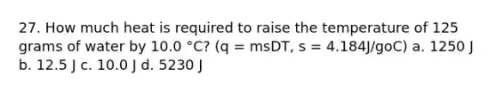 27. How much heat is required to raise the temperature of 125 grams of water by 10.0 °C? (q = msDT, s = 4.184J/goC) a. 1250 J b. 12.5 J c. 10.0 J d. 5230 J