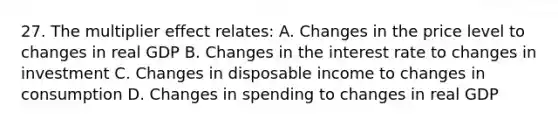 27. The multiplier effect relates: A. Changes in the price level to changes in real GDP B. Changes in the interest rate to changes in investment C. Changes in disposable income to changes in consumption D. Changes in spending to changes in real GDP