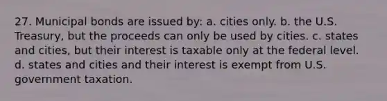 27. Municipal bonds are issued by: a. cities only. b. the U.S. Treasury, but the proceeds can only be used by cities. c. states and cities, but their interest is taxable only at the federal level. d. states and cities and their interest is exempt from U.S. government taxation.