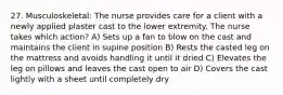 27. Musculoskeletal: The nurse provides care for a client with a newly applied plaster cast to the lower extremity. The nurse takes which action? A) Sets up a fan to blow on the cast and maintains the client in supine position B) Rests the casted leg on the mattress and avoids handling it until it dried C) Elevates the leg on pillows and leaves the cast open to air D) Covers the cast lightly with a sheet until completely dry