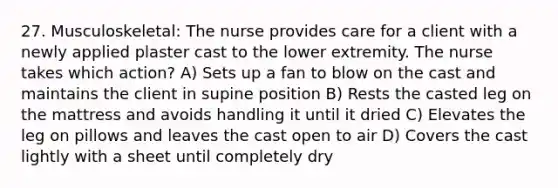 27. Musculoskeletal: The nurse provides care for a client with a newly applied plaster cast to the lower extremity. The nurse takes which action? A) Sets up a fan to blow on the cast and maintains the client in supine position B) Rests the casted leg on the mattress and avoids handling it until it dried C) Elevates the leg on pillows and leaves the cast open to air D) Covers the cast lightly with a sheet until completely dry