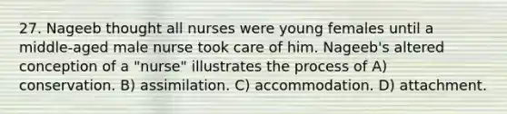 27. Nageeb thought all nurses were young females until a middle-aged male nurse took care of him. Nageeb's altered conception of a "nurse" illustrates the process of A) conservation. B) assimilation. C) accommodation. D) attachment.