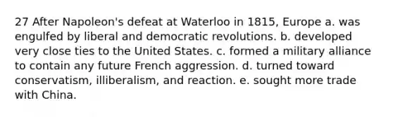 27 After Napoleon's defeat at Waterloo in 1815, Europe a. was engulfed by liberal and democratic revolutions. b. developed very close ties to the United States. c. formed a military alliance to contain any future French aggression. d. turned toward conservatism, illiberalism, and reaction. e. sought more trade with China.