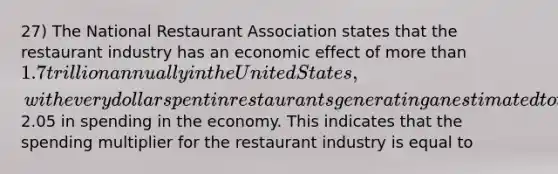 27) The National Restaurant Association states that the restaurant industry has an economic effect of more than 1.7 trillion annually in the United States, with every dollar spent in restaurants generating an estimated total of2.05 in spending in the economy. This indicates that the spending multiplier for the restaurant industry is equal to