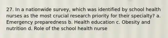 27. In a nationwide survey, which was identified by school health nurses as the most crucial research priority for their specialty? a. Emergency preparedness b. Health education c. Obesity and nutrition d. Role of the school health nurse