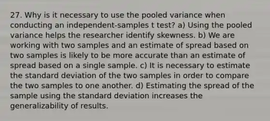 27. Why is it necessary to use the pooled variance when conducting an independent-samples t test? a) Using the pooled variance helps the researcher identify skewness. b) We are working with two samples and an estimate of spread based on two samples is likely to be more accurate than an estimate of spread based on a single sample. c) It is necessary to estimate the standard deviation of the two samples in order to compare the two samples to one another. d) Estimating the spread of the sample using the standard deviation increases the generalizability of results.