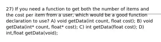 27) If you need a function to get both the number of items and the cost per item from a user, which would be a good function declaration to use? A) void getData(int count, float cost); B) void getData(int* count, float* cost); C) int getData(float cost); D) int,float getData(void);