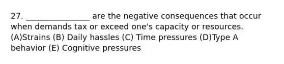 27. ________________ are the negative consequences that occur when demands tax or exceed one's capacity or resources. (A)Strains (B) Daily hassles (C) Time pressures (D)Type A behavior (E) Cognitive pressures