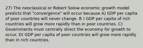 27) The neoclassical or Robert Solow economic growth model predicts that "convergence" will occur because A) GDP per capita of poor countries will never change. B ) GDP per capita of rich countries will grow more rapidly than in poor countries. C) Governments must centrally direct the economy for growth to occur. D) GDP per capita of poor countries will grow more rapidly than in rich countries.