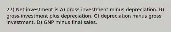 27) Net investment is A) gross investment minus depreciation. B) gross investment plus depreciation. C) depreciation minus gross investment. D) GNP minus final sales.