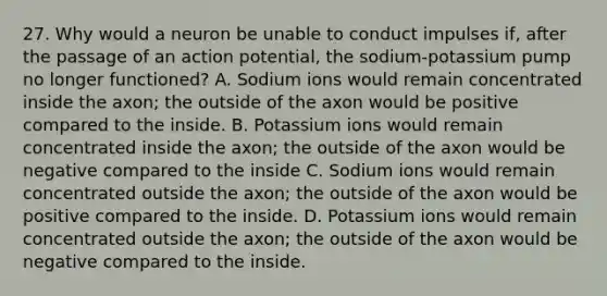 27. Why would a neuron be unable to conduct impulses if, after the passage of an action potential, the sodium-potassium pump no longer functioned? A. Sodium ions would remain concentrated inside the axon; the outside of the axon would be positive compared to the inside. B. Potassium ions would remain concentrated inside the axon; the outside of the axon would be negative compared to the inside C. Sodium ions would remain concentrated outside the axon; the outside of the axon would be positive compared to the inside. D. Potassium ions would remain concentrated outside the axon; the outside of the axon would be negative compared to the inside.