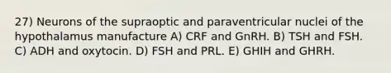 27) Neurons of the supraoptic and paraventricular nuclei of the hypothalamus manufacture A) CRF and GnRH. B) TSH and FSH. C) ADH and oxytocin. D) FSH and PRL. E) GHIH and GHRH.