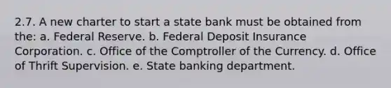 2.7. A new charter to start a state bank must be obtained from the: a. Federal Reserve. b. Federal Deposit Insurance Corporation. c. Office of the Comptroller of the Currency. d. Office of Thrift Supervision. e. State banking department.