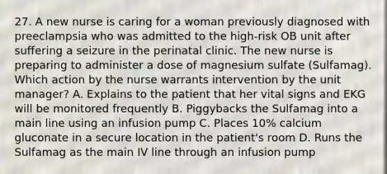 27. A new nurse is caring for a woman previously diagnosed with preeclampsia who was admitted to the high-risk OB unit after suffering a seizure in the perinatal clinic. The new nurse is preparing to administer a dose of magnesium sulfate (Sulfamag). Which action by the nurse warrants intervention by the unit manager? A. Explains to the patient that her vital signs and EKG will be monitored frequently B. Piggybacks the Sulfamag into a main line using an infusion pump C. Places 10% calcium gluconate in a secure location in the patient's room D. Runs the Sulfamag as the main IV line through an infusion pump