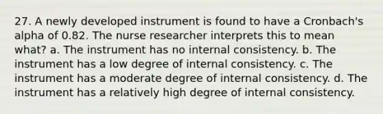 27. A newly developed instrument is found to have a Cronbach's alpha of 0.82. The nurse researcher interprets this to mean what? a. The instrument has no internal consistency. b. The instrument has a low degree of internal consistency. c. The instrument has a moderate degree of internal consistency. d. The instrument has a relatively high degree of internal consistency.