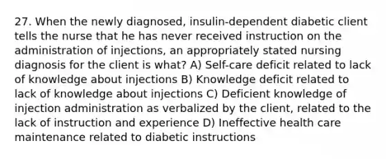 27. When the newly diagnosed, insulin-dependent diabetic client tells the nurse that he has never received instruction on the administration of injections, an appropriately stated nursing diagnosis for the client is what? A) Self-care deficit related to lack of knowledge about injections B) Knowledge deficit related to lack of knowledge about injections C) Deficient knowledge of injection administration as verbalized by the client, related to the lack of instruction and experience D) Ineffective health care maintenance related to diabetic instructions