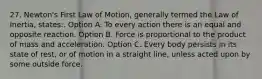 27. Newton's First Law of Motion, generally termed the Law of Inertia, states:. Option A. To every action there is an equal and opposite reaction. Option B. Force is proportional to the product of mass and acceleration. Option C. Every body persists in its state of rest, or of motion in a straight line, unless acted upon by some outside force.