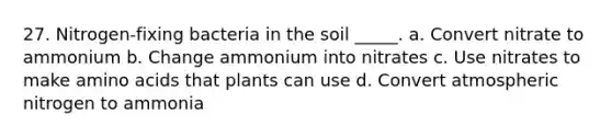 27. Nitrogen-fixing bacteria in the soil _____. a. Convert nitrate to ammonium b. Change ammonium into nitrates c. Use nitrates to make amino acids that plants can use d. Convert atmospheric nitrogen to ammonia