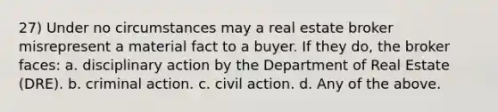 27) Under no circumstances may a real estate broker misrepresent a material fact to a buyer. If they do, the broker faces: a. disciplinary action by the Department of Real Estate (DRE). b. criminal action. c. civil action. d. Any of the above.