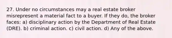 27. Under no circumstances may a real estate broker misrepresent a material fact to a buyer. If they do, the broker faces: a) disciplinary action by the Department of Real Estate (DRE). b) criminal action. c) civil action. d) Any of the above.