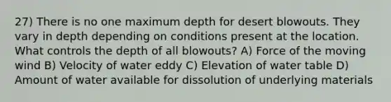 27) There is no one maximum depth for desert blowouts. They vary in depth depending on conditions present at the location. What controls the depth of all blowouts? A) Force of the moving wind B) Velocity of water eddy C) Elevation of water table D) Amount of water available for dissolution of underlying materials