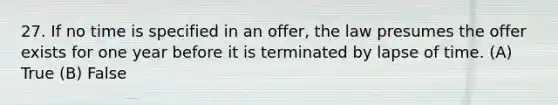 27. If no time is specified in an offer, the law presumes the offer exists for one year before it is terminated by lapse of time. (A) True (B) False