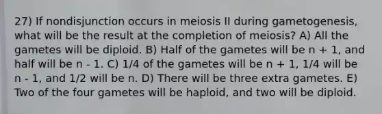 27) If nondisjunction occurs in meiosis II during gametogenesis, what will be the result at the completion of meiosis? A) All the gametes will be diploid. B) Half of the gametes will be n + 1, and half will be n - 1. C) 1/4 of the gametes will be n + 1, 1/4 will be n - 1, and 1/2 will be n. D) There will be three extra gametes. E) Two of the four gametes will be haploid, and two will be diploid.