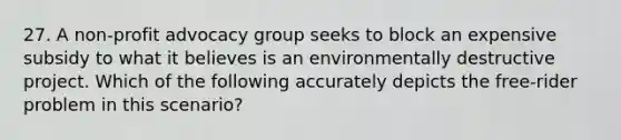 27. A non-profit advocacy group seeks to block an expensive subsidy to what it believes is an environmentally destructive project. Which of the following accurately depicts the free-rider problem in this scenario?