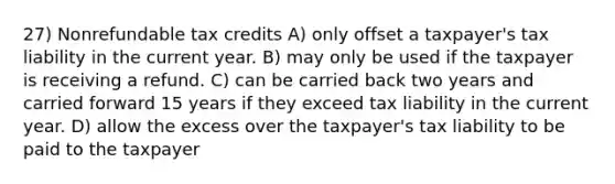 27) Nonrefundable tax credits A) only offset a taxpayer's tax liability in the current year. B) may only be used if the taxpayer is receiving a refund. C) can be carried back two years and carried forward 15 years if they exceed tax liability in the current year. D) allow the excess over the taxpayer's tax liability to be paid to the taxpayer