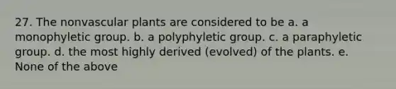 27. The nonvascular plants are considered to be a. a monophyletic group. b. a polyphyletic group. c. a paraphyletic group. d. the most highly derived (evolved) of the plants. e. None of the above