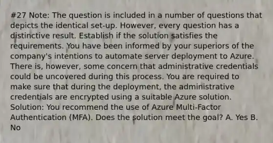 #27 Note: The question is included in a number of questions that depicts the identical set-up. However, every question has a distinctive result. Establish if the solution satisfies the requirements. You have been informed by your superiors of the company's intentions to automate server deployment to Azure. There is, however, some concern that administrative credentials could be uncovered during this process. You are required to make sure that during the deployment, the administrative credentials are encrypted using a suitable Azure solution. Solution: You recommend the use of Azure Multi-Factor Authentication (MFA). Does the solution meet the goal? A. Yes B. No