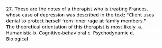 27. These are the notes of a therapist who is treating Frances, whose case of depression was described in the text: "Client uses denial to protect herself from inner rage at family members." The theoretical orientation of this therapist is most likely: a. Humanistic b. Cognitive-behavioral c. Psychodynamic d. Biological